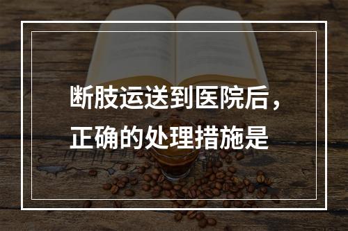 断肢运送到医院后，正确的处理措施是