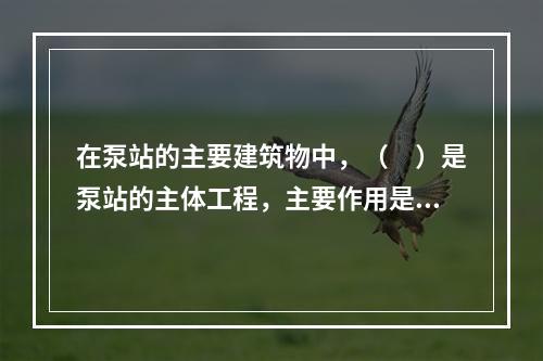 在泵站的主要建筑物中，（　）是泵站的主体工程，主要作用是为主