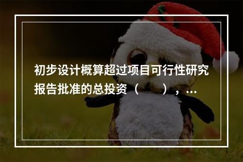 初步设计概算超过项目可行性研究报告批准的总投资（　　），应