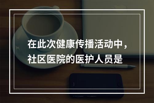 在此次健康传播活动中，社区医院的医护人员是