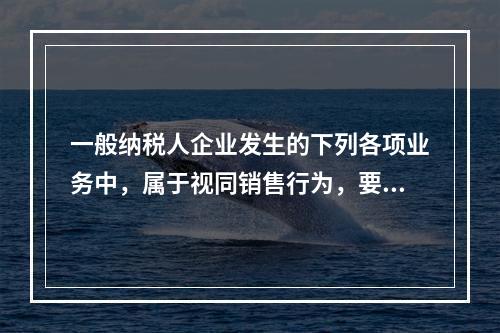 一般纳税人企业发生的下列各项业务中，属于视同销售行为，要计算