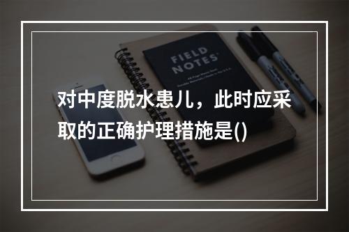 对中度脱水患儿，此时应采取的正确护理措施是()