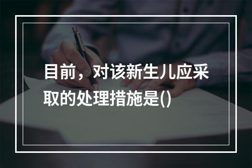 目前，对该新生儿应采取的处理措施是()