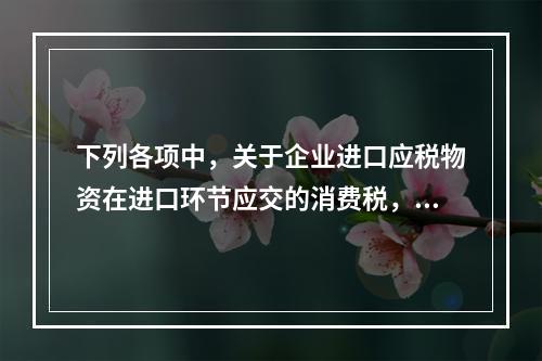 下列各项中，关于企业进口应税物资在进口环节应交的消费税，可能