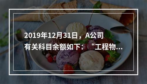 2019年12月31日，A公司有关科目余额如下：“工程物资”