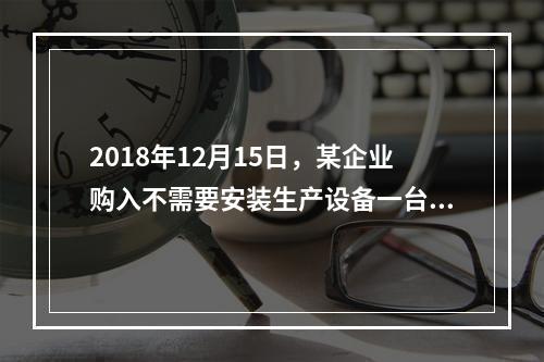 2018年12月15日，某企业购入不需要安装生产设备一台，原