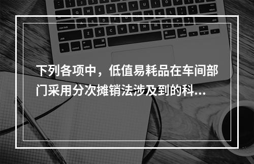 下列各项中，低值易耗品在车间部门采用分次摊销法涉及到的科目有