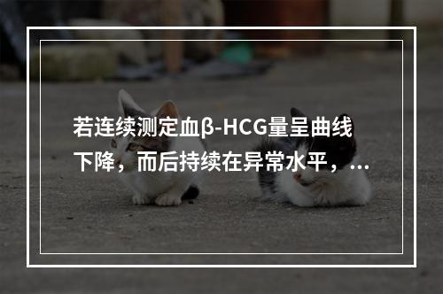 若连续测定血β-HCG量呈曲线下降，而后持续在异常水平，正确