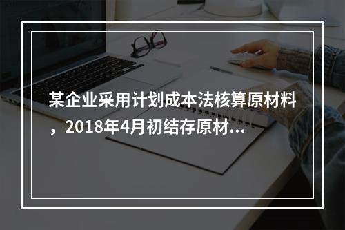 某企业采用计划成本法核算原材料，2018年4月初结存原材料计