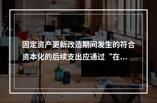 固定资产更新改造期间发生的符合资本化的后续支出应通过“在建工