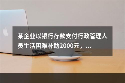 某企业以银行存款支付行政管理人员生活困难补助2000元，下列