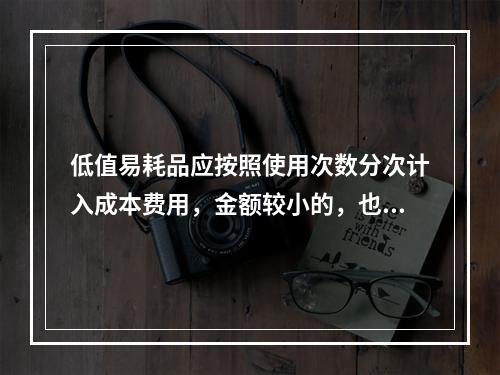 低值易耗品应按照使用次数分次计入成本费用，金额较小的，也可以