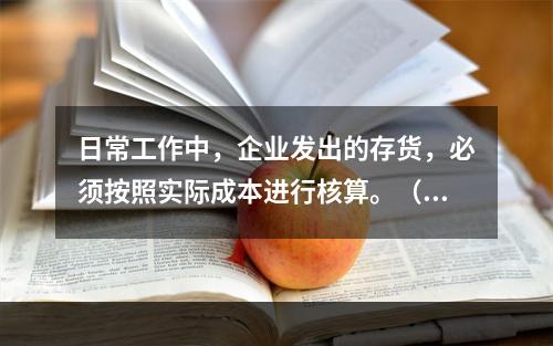 日常工作中，企业发出的存货，必须按照实际成本进行核算。（　）