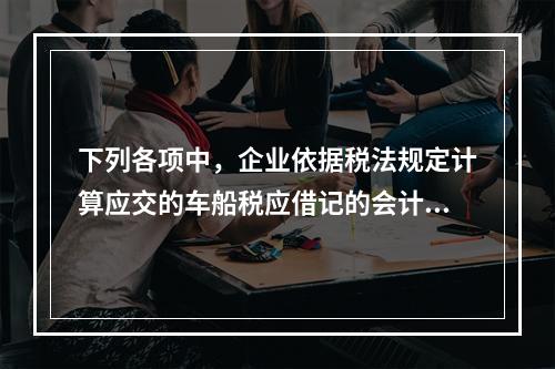 下列各项中，企业依据税法规定计算应交的车船税应借记的会计科目