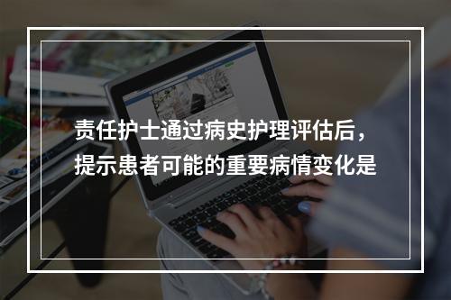 责任护士通过病史护理评估后，提示患者可能的重要病情变化是