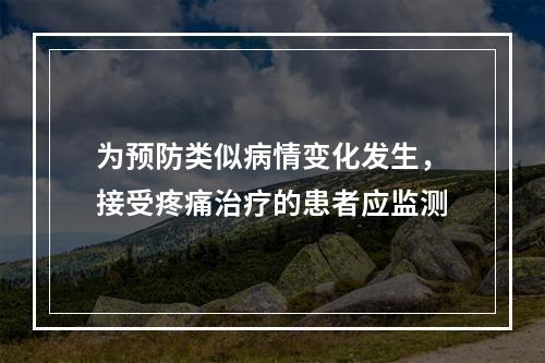 为预防类似病情变化发生，接受疼痛治疗的患者应监测