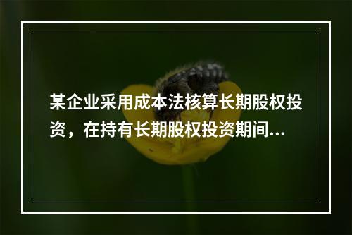 某企业采用成本法核算长期股权投资，在持有长期股权投资期间，被