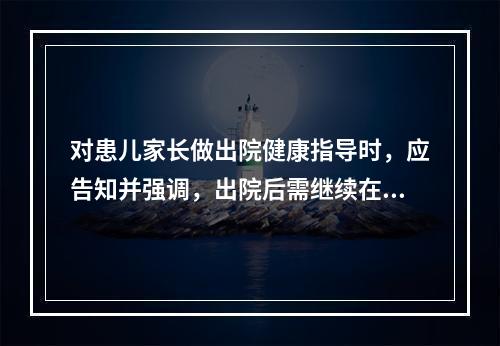 对患儿家长做出院健康指导时，应告知并强调，出院后需继续在家隔