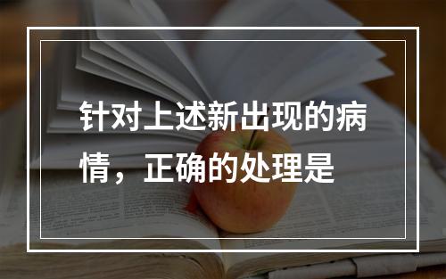 针对上述新出现的病情，正确的处理是