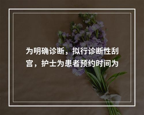 为明确诊断，拟行诊断性刮宫，护士为患者预约时间为