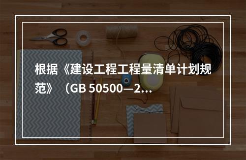 根据《建设工程工程量清单计划规范》（GB 50500—20