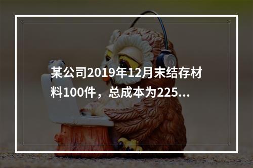 某公司2019年12月末结存材料100件，总成本为225万元