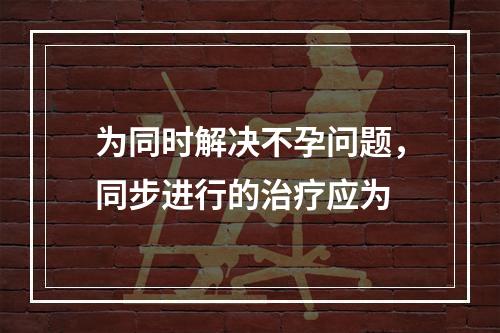 为同时解决不孕问题，同步进行的治疗应为