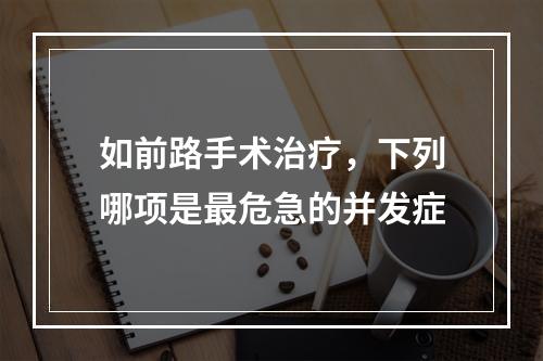 如前路手术治疗，下列哪项是最危急的并发症