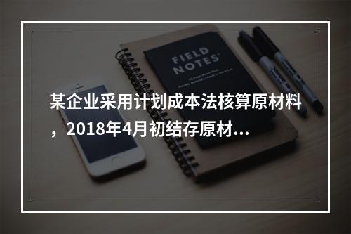 某企业采用计划成本法核算原材料，2018年4月初结存原材料计