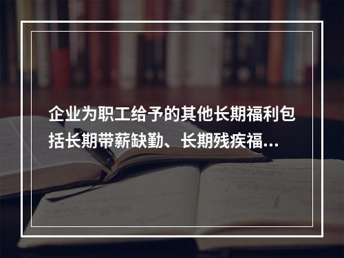 企业为职工给予的其他长期福利包括长期带薪缺勤、长期残疾福利、