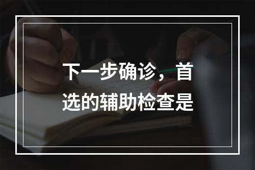 下一步确诊，首选的辅助检查是