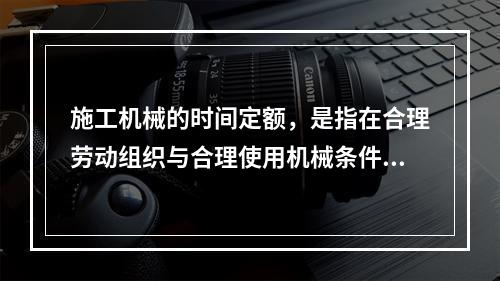 施工机械的时间定额，是指在合理劳动组织与合理使用机械条件下，