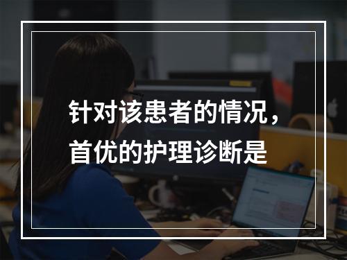 针对该患者的情况，首优的护理诊断是