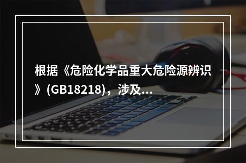 根据《危险化学品重大危险源辨识》(GB18218)，涉及危险