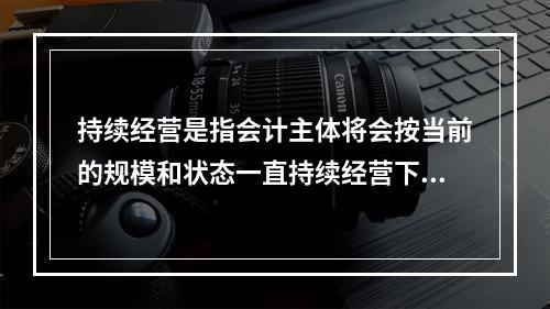 持续经营是指会计主体将会按当前的规模和状态一直持续经营下去，