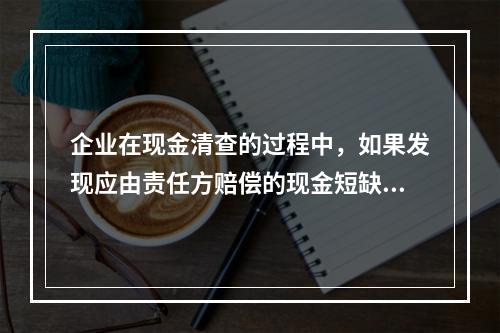 企业在现金清查的过程中，如果发现应由责任方赔偿的现金短缺，应