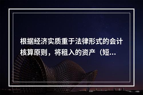 根据经济实质重于法律形式的会计核算原则，将租入的资产（短期租