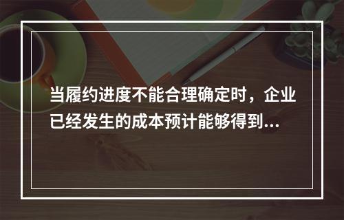 当履约进度不能合理确定时，企业已经发生的成本预计能够得到补偿