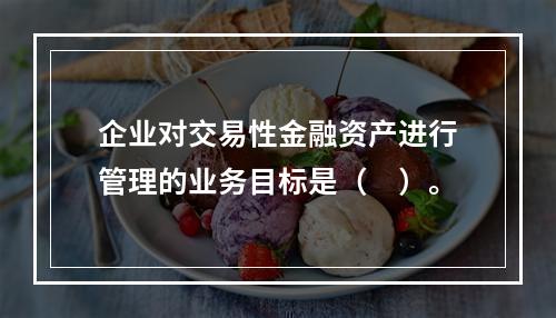 企业对交易性金融资产进行管理的业务目标是（　）。