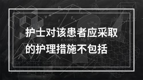 护士对该患者应采取的护理措施不包括