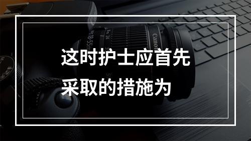 这时护士应首先采取的措施为