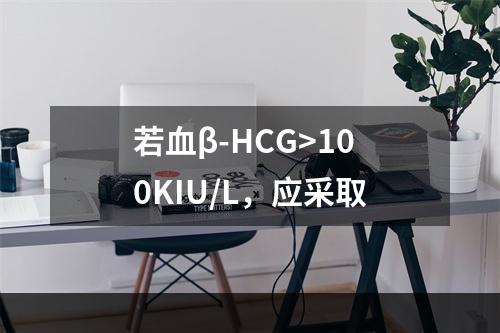 若血β-HCG>100KIU/L，应采取