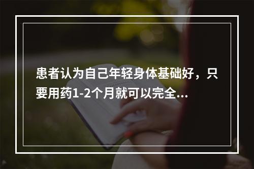 患者认为自己年轻身体基础好，只要用药1-2个月就可以完全恢复