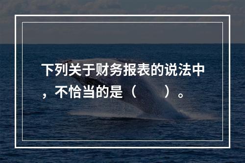 下列关于财务报表的说法中，不恰当的是（　　）。