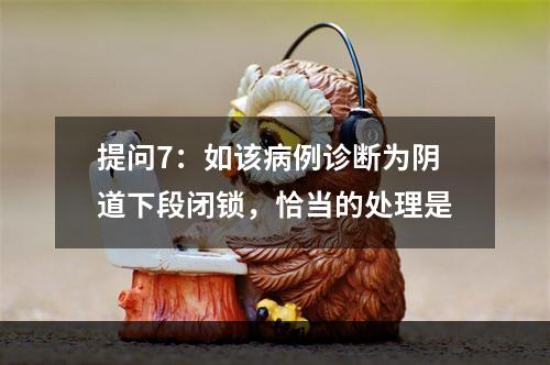 提问7：如该病例诊断为阴道下段闭锁，恰当的处理是