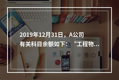 2019年12月31日，A公司有关科目余额如下：“工程物资”