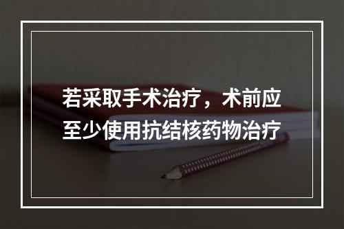 若采取手术治疗，术前应至少使用抗结核药物治疗