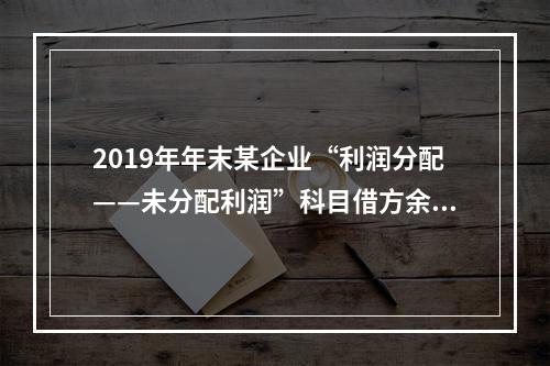 2019年年末某企业“利润分配——未分配利润”科目借方余额2