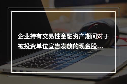 企业持有交易性金融资产期间对于被投资单位宣告发放的现金股利，