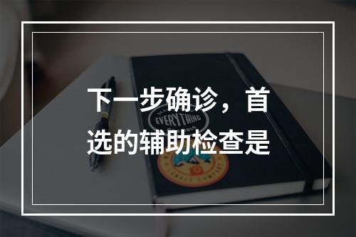 下一步确诊，首选的辅助检查是